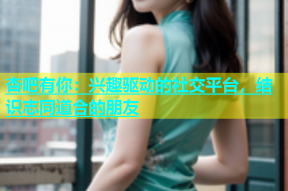 杏吧有你：兴趣驱动的社交平台，结识志同道合的朋友
