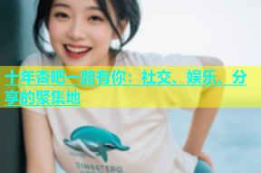 十年杏吧一路有你：社交、娱乐、分享的聚集地
