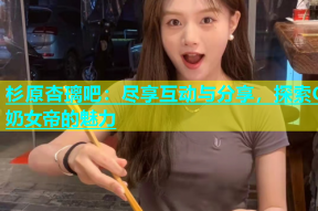 杉原杏璃吧：尽享互动与分享，探索G奶女帝的魅力