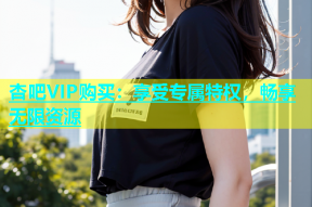 杏吧VIP购买：享受专属特权，畅享无限资源