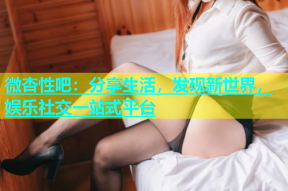 微杏性吧：分享生活，发现新世界，娱乐社交一站式平台