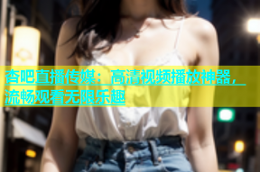 杏吧直播传媒：高清视频播放神器，流畅观看无限乐趣