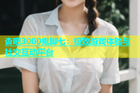 杏吧3000鬼脚七：极致游戏体验与社交互动平台