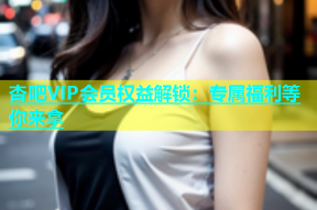 杏吧VIP会员权益解锁：专属福利等你来拿