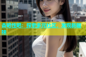 杏吧性吧：探索多元社区，发现新趣味