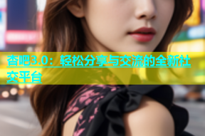 杏吧3.0：轻松分享与交流的全新社交平台