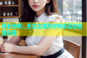 探索杏吧：多位主播带你畅享互动直播乐趣