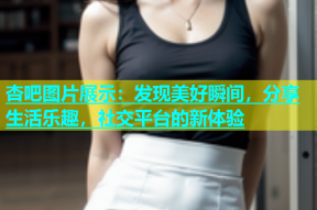 杏吧图片展示：发现美好瞬间，分享生活乐趣，社交平台的新体验