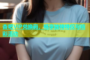 杏吧VIP兑换码，畅享独特特权与精彩活动