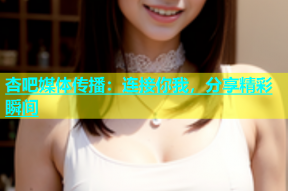 杏吧媒体传播：连接你我，分享精彩瞬间