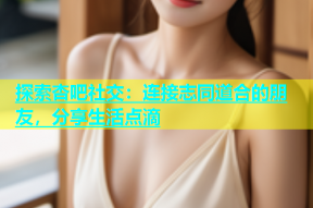 探索杏吧社交：连接志同道合的朋友，分享生活点滴