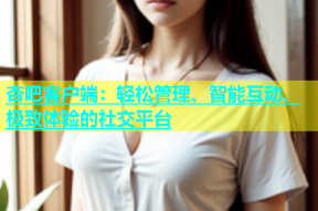 杏吧客户端：轻松管理、智能互动、极致体验的社交平台