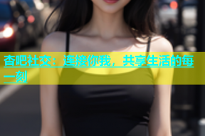 杏吧社交：连接你我，共享生活的每一刻
