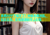 杏吧APP下载不了？体验无痕浏览、社交交友、影视资源的掌上影院