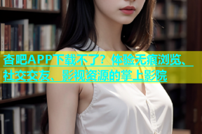 杏吧APP下载不了？体验无痕浏览、社交交友、影视资源的掌上影院