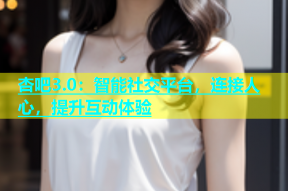 杏吧3.0：智能社交平台，连接人心，提升互动体验
