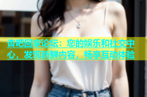 杏吧回家论坛：您的娱乐和社交中心，发现新鲜内容，畅享互动体验