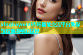xingbayouni杏吧智能交流平台助你轻松连接精彩世界