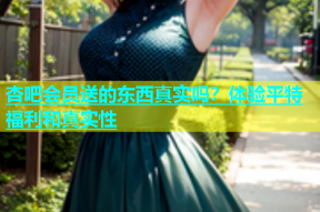 杏吧会员送的东西真实吗？体验平特福利和真实性