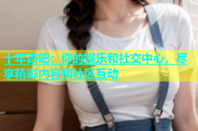 十年杏吧：你的娱乐和社交中心，尽享精彩内容和社区互动