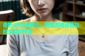 杏吧3000鬼脚七：极致游戏体验与社交互动平台