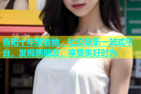 杏吧十年聚会地，社交娱乐一站式平台，发现新朋友，享受美好时光