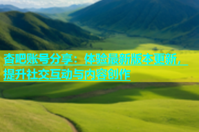 杏吧账号分享：体验最新版本更新，提升社交互动与内容创作