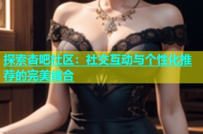 探索杏吧社区：社交互动与个性化推荐的完美结合