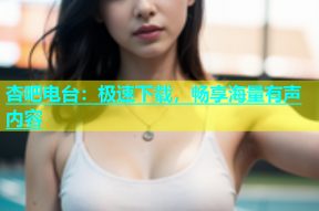 杏吧电台：极速下载，畅享海量有声内容