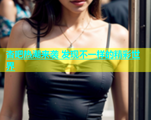 杏吧热潮来袭 发现不一样的精彩世界  第1张
