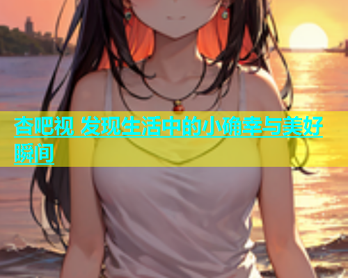 杏吧视 发现生活中的小确幸与美好瞬间  第1张
