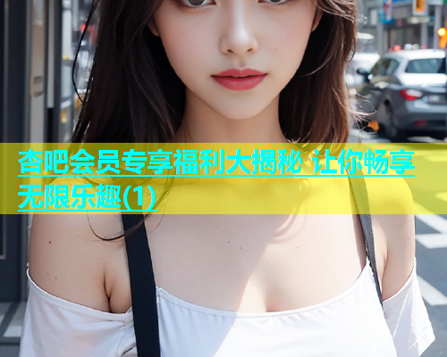 杏吧会员专享福利大揭秘 让你畅享无限乐趣(1)  第1张