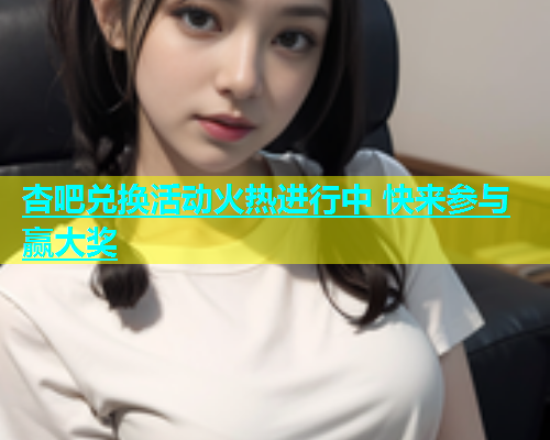 杏吧兑换活动火热进行中 快来参与赢大奖  第1张