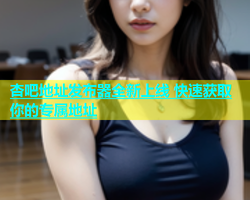 杏吧地址发布器全新上线 快速获取你的专属地址  第2张