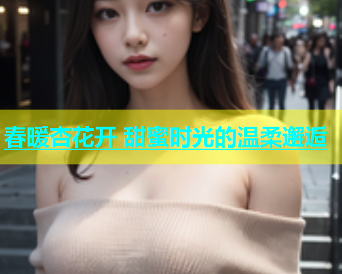 春暖杏花开 甜蜜时光的温柔邂逅 第1张 春暖杏花开 甜蜜时光的温柔邂逅 第1张