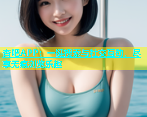 杏吧APP：一键搜索与社交互动，尽享无痕浏览乐趣  第2张