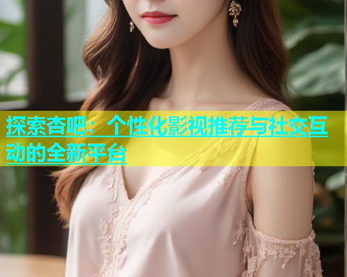探索杏吧：个性化影视推荐与社交互动的全新平台  第1张