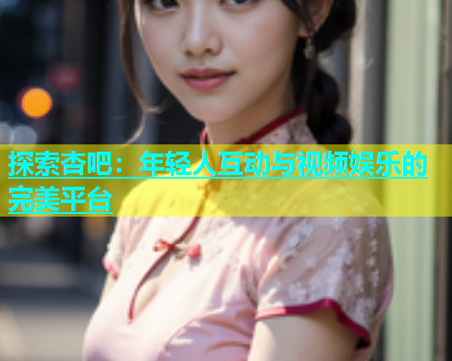 探索杏吧：年轻人互动与视频娱乐的完美平台  第1张