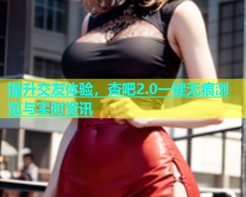 提升交友体验，杏吧2.0一键无痕浏览与实时资讯  第1张