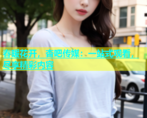 春暖花开，杏吧传媒：一站式观看，尽享精彩内容  第1张