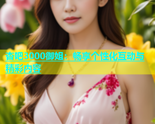 杏吧3000御姐：畅享个性化互动与精彩内容  第1张