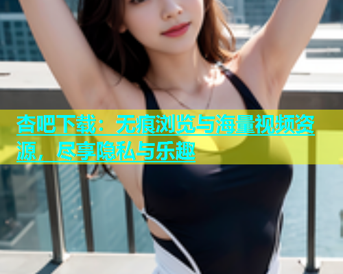 杏吧下载：无痕浏览与海量视频资源，尽享隐私与乐趣  第2张