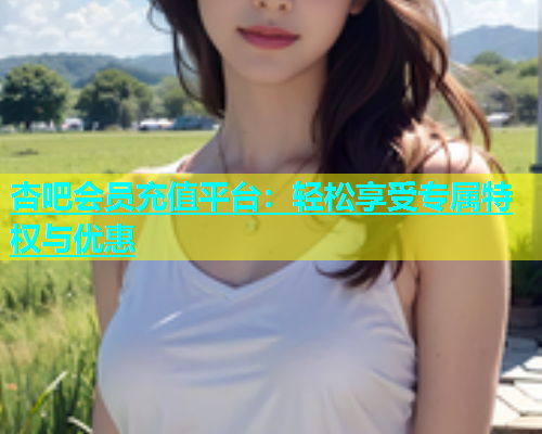 杏吧会员充值平台：轻松享受专属特权与优惠  第1张