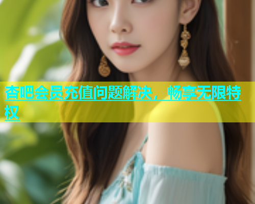 杏吧会员充值问题解决，畅享无限特权  第1张