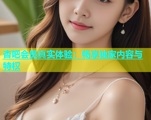 杏吧会员真实体验：畅享独家内容与特权  第1张