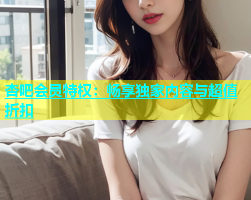杏吧会员特权：畅享独家内容与超值折扣  第2张
