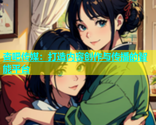 杏吧传媒：打造内容创作与传播的智能平台  第2张