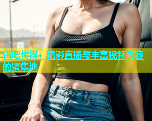 杏吧传媒：精彩直播与丰富视频内容的聚集地  第2张