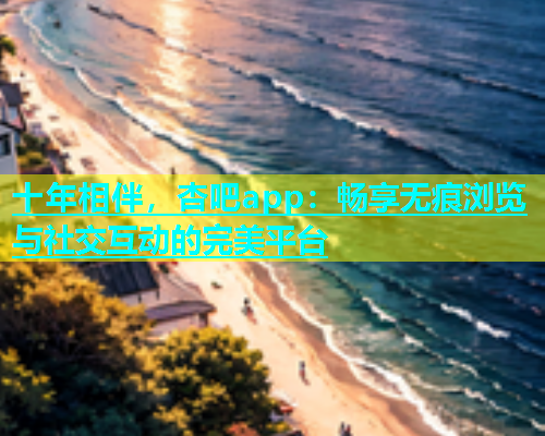十年相伴，杏吧app：畅享无痕浏览与社交互动的完美平台  第1张