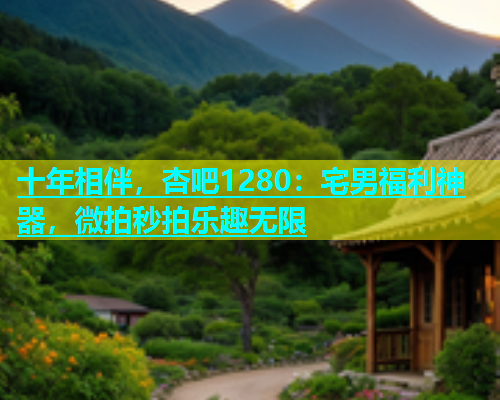 十年相伴，杏吧1280：宅男福利神器，微拍秒拍乐趣无限  第1张